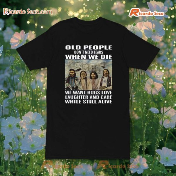 Old People Don'T Need Tears When We Die We Want Hugs Love Laughter And Care While Still Alive T-Shirt, Hoodie
